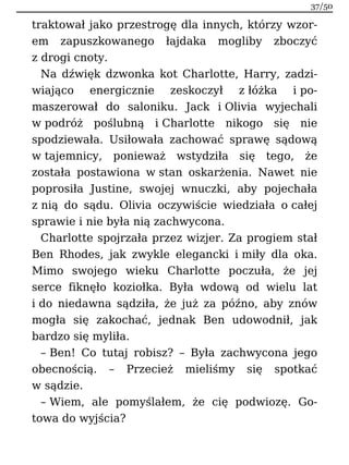 traktował jako przestrogę dla innych, którzy wzor-
em zapuszkowanego łajdaka mogliby zboczyć
z drogi cnoty.
Na dźwięk dzwonka kot Charlotte, Harry, zadzi-
wiająco energicznie zeskoczył z łóżka i po-
maszerował do saloniku. Jack i Olivia wyjechali
w podróż poślubną i Charlotte nikogo się nie
spodziewała. Usiłowała zachować sprawę sądową
w tajemnicy, ponieważ wstydziła się tego, że
została postawiona w stan oskarżenia. Nawet nie
poprosiła Justine, swojej wnuczki, aby pojechała
z nią do sądu. Olivia oczywiście wiedziała o całej
sprawie i nie była nią zachwycona.
Charlotte spojrzała przez wizjer. Za progiem stał
Ben Rhodes, jak zwykle elegancki i miły dla oka.
Mimo swojego wieku Charlotte poczuła, że jej
serce fiknęło koziołka. Była wdową od wielu lat
i do niedawna sądziła, że już za późno, aby znów
mogła się zakochać, jednak Ben udowodnił, jak
bardzo się myliła.
– Ben! Co tutaj robisz? – Była zachwycona jego
obecnością. – Przecież mieliśmy się spotkać
w sądzie.
– Wiem, ale pomyślałem, że cię podwiozę. Go-
towa do wyjścia?
37/50
 