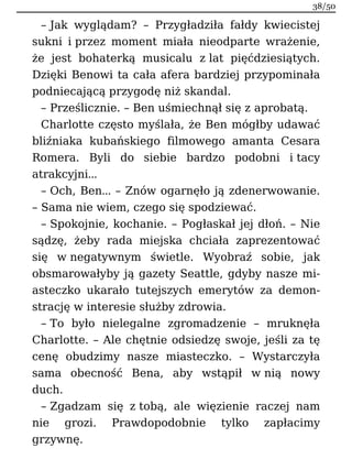 – Jak wyglądam? – Przygładziła fałdy kwiecistej
sukni i przez moment miała nieodparte wrażenie,
że jest bohaterką musicalu z lat pięćdziesiątych.
Dzięki Benowi ta cała afera bardziej przypominała
podniecającą przygodę niż skandal.
– Prześlicznie. – Ben uśmiechnął się z aprobatą.
Charlotte często myślała, że Ben mógłby udawać
bliźniaka kubańskiego filmowego amanta Cesara
Romera. Byli do siebie bardzo podobni i tacy
atrakcyjni…
– Och, Ben… – Znów ogarnęło ją zdenerwowanie.
– Sama nie wiem, czego się spodziewać.
– Spokojnie, kochanie. – Pogłaskał jej dłoń. – Nie
sądzę, żeby rada miejska chciała zaprezentować
się w negatywnym świetle. Wyobraź sobie, jak
obsmarowałyby ją gazety Seattle, gdyby nasze mi-
asteczko ukarało tutejszych emerytów za demon-
strację w interesie służby zdrowia.
– To było nielegalne zgromadzenie – mruknęła
Charlotte. – Ale chętnie odsiedzę swoje, jeśli za tę
cenę obudzimy nasze miasteczko. – Wystarczyła
sama obecność Bena, aby wstąpił w nią nowy
duch.
– Zgadzam się z tobą, ale więzienie raczej nam
nie grozi. Prawdopodobnie tylko zapłacimy
grzywnę.
38/50
 