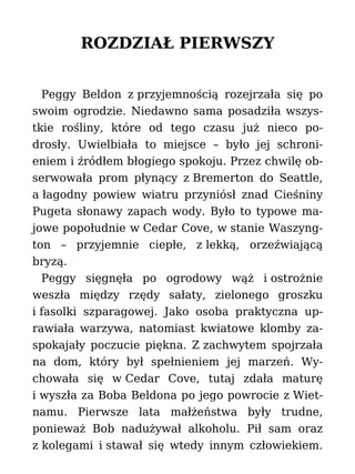ROZDZIAŁ PIERWSZY
Peggy Beldon z przyjemnością rozejrzała się po
swoim ogrodzie. Niedawno sama posadziła wszys-
tkie rośliny, które od tego czasu już nieco po-
drosły. Uwielbiała to miejsce – było jej schroni-
eniem i źródłem błogiego spokoju. Przez chwilę ob-
serwowała prom płynący z Bremerton do Seattle,
a łagodny powiew wiatru przyniósł znad Cieśniny
Pugeta słonawy zapach wody. Było to typowe ma-
jowe popołudnie w Cedar Cove, w stanie Waszyng-
ton – przyjemnie ciepłe, z lekką, orzeźwiającą
bryzą.
Peggy sięgnęła po ogrodowy wąż i ostrożnie
weszła między rzędy sałaty, zielonego groszku
i fasolki szparagowej. Jako osoba praktyczna up-
rawiała warzywa, natomiast kwiatowe klomby za-
spokajały poczucie piękna. Z zachwytem spojrzała
na dom, który był spełnieniem jej marzeń. Wy-
chowała się w Cedar Cove, tutaj zdała maturę
i wyszła za Boba Beldona po jego powrocie z Wiet-
namu. Pierwsze lata małżeństwa były trudne,
ponieważ Bob nadużywał alkoholu. Pił sam oraz
z kolegami i stawał się wtedy innym człowiekiem.
 