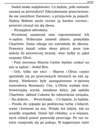 Nadal miała wątpliwości. Co będzie, jeśli zostanie
uznana za prowodyra? Zdecydowanie przeciwstaw-
iła się szeryfowi Davisowi, a przyjaciele ją poparli.
Sędzia Robson może ocenić ją bardzo surowo…
przecież cieszył się złą sławą.
– Wynająłem adwokata.
Wcześniej zamierzał sam reprezentować ich
w sądzie. Widocznie zmienił zdanie, pomyślała
Charlotte. Sama nikogo nie zatrudniła do obrony.
Prawnicy kazali sobie słono płacić, poza tym
należą do prawniczej branży, więc byłby to jakiś
znajomy Olivii.
– Pani mecenas Sharon Castor będzie czekać na
nas w sądzie – dodał Ben.
– Och, tylko nie ona! – Sharon i Olivia często
spotykały się po przeciwnych stronach na sali są-
dowej. Niedawno były zaangażowane w sprawę
rozwodową Rosemary Cox, a Olivia wydała kon-
trowersyjny wyrok, notabene który, jak sądziła
Charlotte, skłonił Coksów do odnowienia związku.
– No dobrze… – Westchnęła. – Co będzie, to będzie.
– Poszła do sypialni po podręczną torbę z lekarst-
wami i kremem na noc. Wzięła też żakiet, tak na
wszelki wypadek. Dzień był chłodny, a w więzien-
nych celach ponoć panowały przeciągi. Po raz os-
tatni rozejrzała się po pokoju. W najgorszym razie
39/50
 