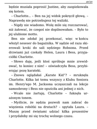 będzie musiała poprosić Justine, aby zaopiekowała
się kotem.
– Charlotte… – Ben na jej widok pokręcił głową. –
Naprawdę nie potrzebujesz tej walizki.
– Nigdy nie wiadomo. Wolę mile się rozczarować,
niż żałować, że czegoś nie dopilnowałam. – Było to
jej ulubione motto.
Ben nie zdołał jej przekonać, więc w końcu
włożył neseser do bagażnika. W sądzie od razu ski-
erowali kroki do sali sędziego Robsona. Przed
drzwiami już czekały Helen, Laura i Bess, przyja-
ciółki Charlotte.
– Słowo daję, jeśli ktoś spróbuje mnie zrewid-
ować, to koniec z nim! – oświadczyła Bess, przybi-
erając pozę karateki.
– Znowu oglądałaś „Karate Kid”? – mruknęła
Charlotte. Kilka lat temu wszyscy z Klubu Seniora
im. Henry'ego M. Jacksona uczęszczali na lekcje
samoobrony i Bess nie opuściła ani jednej z nich.
– Wcale nie żartuję, Charlotte – fuknęła ur-
ażonym tonem.
– Myślicie, że sędzia pozwoli nam zabrać do
więzienia robótki na drutach? – spytała Laura. –
Muszę przed świętami udziać kilka prezentów
i przydałoby mi się trochę wolnego czasu.
40/50
 