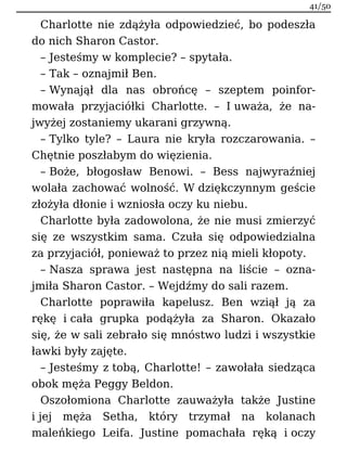Charlotte nie zdążyła odpowiedzieć, bo podeszła
do nich Sharon Castor.
– Jesteśmy w komplecie? – spytała.
– Tak – oznajmił Ben.
– Wynajął dla nas obrońcę – szeptem poinfor-
mowała przyjaciółki Charlotte. – I uważa, że na-
jwyżej zostaniemy ukarani grzywną.
– Tylko tyle? – Laura nie kryła rozczarowania. –
Chętnie poszłabym do więzienia.
– Boże, błogosław Benowi. – Bess najwyraźniej
wolała zachować wolność. W dziękczynnym geście
złożyła dłonie i wzniosła oczy ku niebu.
Charlotte była zadowolona, że nie musi zmierzyć
się ze wszystkim sama. Czuła się odpowiedzialna
za przyjaciół, ponieważ to przez nią mieli kłopoty.
– Nasza sprawa jest następna na liście – ozna-
jmiła Sharon Castor. – Wejdźmy do sali razem.
Charlotte poprawiła kapelusz. Ben wziął ją za
rękę i cała grupka podążyła za Sharon. Okazało
się, że w sali zebrało się mnóstwo ludzi i wszystkie
ławki były zajęte.
– Jesteśmy z tobą, Charlotte! – zawołała siedząca
obok męża Peggy Beldon.
Oszołomiona Charlotte zauważyła także Justine
i jej męża Setha, który trzymał na kolanach
maleńkiego Leifa. Justine pomachała ręką i oczy
41/50
 
