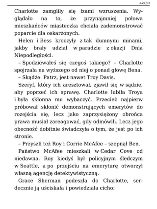 Charlotte zamgliły się łzami wzruszenia. Wy-
glądało na to, że przynajmniej połowa
mieszkańców miasteczka chciała zademonstrować
poparcie dla oskarżonych.
Helen i Bess kroczyły z tak dumnymi minami,
jakby brały udział w paradzie z okazji Dnia
Niepodległości.
– Spodziewałeś się czegoś takiego? – Charlotte
spojrzała na wyższego od niej o ponad głowę Bena.
– Skądże. Patrz, jest nawet Troy Davis.
Szeryf, który ich aresztował, zjawił się w sądzie,
aby poprzeć ich sprawę. Charlotte lubiła Troya
i była skłonna mu wybaczyć. Przecież najpierw
próbował skłonić demonstrujących emerytów do
rozejścia się, lecz jako zaprzysiężony obrońca
prawa musiał zareagować, gdy odmówili. Lecz jego
obecność dobitnie świadczyła o tym, że jest po ich
stronie.
– Przyszli też Roy i Corrie McAfee – szepnął Ben.
Państwo McAfee mieszkali w Cedar Cove od
niedawna. Roy kiedyś był policyjnym śledczym
w Seattle, a po przejściu na emeryturę otworzył
własną agencję detektywistyczną.
Grace Sherman podeszła do Charlotte, ser-
decznie ją uściskała i powiedziała cicho:
42/50
 
