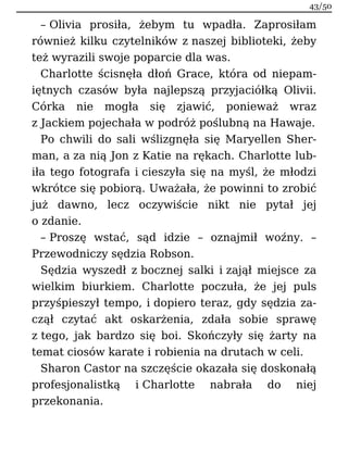 – Olivia prosiła, żebym tu wpadła. Zaprosiłam
również kilku czytelników z naszej biblioteki, żeby
też wyrazili swoje poparcie dla was.
Charlotte ścisnęła dłoń Grace, która od niepam-
iętnych czasów była najlepszą przyjaciółką Olivii.
Córka nie mogła się zjawić, ponieważ wraz
z Jackiem pojechała w podróż poślubną na Hawaje.
Po chwili do sali wślizgnęła się Maryellen Sher-
man, a za nią Jon z Katie na rękach. Charlotte lub-
iła tego fotografa i cieszyła się na myśl, że młodzi
wkrótce się pobiorą. Uważała, że powinni to zrobić
już dawno, lecz oczywiście nikt nie pytał jej
o zdanie.
– Proszę wstać, sąd idzie – oznajmił woźny. –
Przewodniczy sędzia Robson.
Sędzia wyszedł z bocznej salki i zajął miejsce za
wielkim biurkiem. Charlotte poczuła, że jej puls
przyśpieszył tempo, i dopiero teraz, gdy sędzia za-
czął czytać akt oskarżenia, zdała sobie sprawę
z tego, jak bardzo się boi. Skończyły się żarty na
temat ciosów karate i robienia na drutach w celi.
Sharon Castor na szczęście okazała się doskonałą
profesjonalistką i Charlotte nabrała do niej
przekonania.
43/50
 