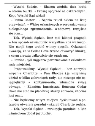 – Wysoki Sądzie. – Sharon zrobiła dwa kroki
w stronę biurka. – Proszę spojrzeć na oskarżonych.
Kogo Wysoki Sąd widzi?
– Panno Castor… – Sędzia rzucił okiem na listę
przewinień. – Widzę oskarżonych o zorganizowanie
nielegalnego zgromadzenia, o odmowę rozejścia
się oraz…
– Tak, Wysoki Sądzie, lecz moi klienci pragnęli
w ten sposób uświadomić wszystkim coś ważnego.
Nie mogli tego zrobić w inny sposób. Oskarżeni
uważają, że w Cedar Cove trzeba otworzyć klinikę,
z czym zresztą całkowicie się zgadzam.
– Powinni byli najpierw porozmawiać z członkami
rady miejskiej.
– Próbowaliśmy, Wysoki Sądzie! – bez namysłu
wypaliła Charlotte. – Pan Rhodes i ja wzięliśmy
udział w kilku zebraniach rady, ale niczego nie os-
iągnęliśmy – kontynuowała, zdumiona swoją
odwagą. – Zdaniem burmistrza Bensona Cedar
Cove nie stać na placówkę służby zdrowia, chociaż
jest ona…
– Nie będziemy w tym miejscu dyskutować o po-
trzebie otwarcia poradni – skarcił Charlotte sędzia.
– Tak, Wysoki Sądzie – mruknęła potulnie, a Ben
uśmiechem dodał jej otuchy.
44/50
 
