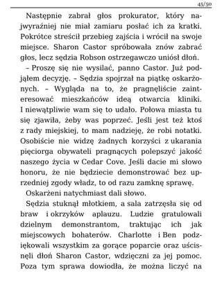 Następnie zabrał głos prokurator, który na-
jwyraźniej nie miał zamiaru posłać ich za kratki.
Pokrótce streścił przebieg zajścia i wrócił na swoje
miejsce. Sharon Castor spróbowała znów zabrać
głos, lecz sędzia Robson ostrzegawczo uniósł dłoń.
– Proszę się nie wysilać, panno Castor. Już pod-
jąłem decyzję. – Sędzia spojrzał na piątkę oskarżo-
nych. – Wygląda na to, że pragnęliście zaint-
eresować mieszkańców ideą otwarcia kliniki.
I niewątpliwie wam się to udało. Połowa miasta tu
się zjawiła, żeby was poprzeć. Jeśli jest też ktoś
z rady miejskiej, to mam nadzieję, że robi notatki.
Osobiście nie widzę żadnych korzyści z ukarania
pięciorga obywateli pragnących polepszyć jakość
naszego życia w Cedar Cove. Jeśli dacie mi słowo
honoru, że nie będziecie demonstrować bez up-
rzedniej zgody władz, to od razu zamknę sprawę.
Oskarżeni natychmiast dali słowo.
Sędzia stuknął młotkiem, a sala zatrzęsła się od
braw i okrzyków aplauzu. Ludzie gratulowali
dzielnym demonstrantom, traktując ich jak
miejscowych bohaterów. Charlotte i Ben podz-
iękowali wszystkim za gorące poparcie oraz uścis-
nęli dłoń Sharon Castor, wdzięczni za jej pomoc.
Poza tym sprawa dowiodła, że można liczyć na
45/50
 