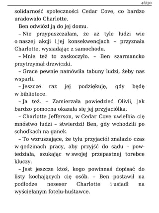 solidarność społeczności Cedar Cove, co bardzo
uradowało Charlotte.
Ben odwiózł ją do jej domu.
– Nie przypuszczałam, że aż tyle ludzi wie
o naszej akcji i jej konsekwencjach – przyznała
Charlotte, wysiadając z samochodu.
– Mnie też to zaskoczyło. – Ben szarmancko
przytrzymał drzwiczki.
– Grace pewnie namówiła tabuny ludzi, żeby nas
wsparli.
– Jeszcze raz jej podziękuję, gdy będę
w bibliotece.
– Ja też. – Zamierzała powiedzieć Olivii, jak
bardzo pomocna okazała się jej przyjaciółka.
– Charlotte Jefferson, w Cedar Cove uwielbia cię
mnóstwo ludzi – stwierdził Ben, gdy wchodzili po
schodkach na ganek.
– To wzruszające, że tylu przyjaciół znalazło czas
w godzinach pracy, aby przyjść do sądu – pow-
iedziała, szukając w swojej przepastnej torebce
kluczy.
– Jest jeszcze ktoś, kogo powinnaś dopisać do
listy kochających cię osób. – Ben postawił na
podłodze neseser Charlotte i usiadł na
wyściełanym fotelu-huśtawce.
46/50
 