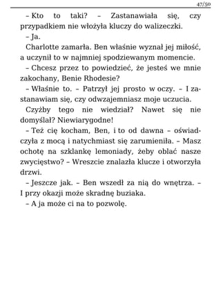 – Kto to taki? – Zastanawiała się, czy
przypadkiem nie włożyła kluczy do walizeczki.
– Ja.
Charlotte zamarła. Ben właśnie wyznał jej miłość,
a uczynił to w najmniej spodziewanym momencie.
– Chcesz przez to powiedzieć, że jesteś we mnie
zakochany, Benie Rhodesie?
– Właśnie to. – Patrzył jej prosto w oczy. – I za-
stanawiam się, czy odwzajemniasz moje uczucia.
Czyżby tego nie wiedział? Nawet się nie
domyślał? Niewiarygodne!
– Też cię kocham, Ben, i to od dawna – oświad-
czyła z mocą i natychmiast się zarumieniła. – Masz
ochotę na szklankę lemoniady, żeby oblać nasze
zwycięstwo? – Wreszcie znalazła klucze i otworzyła
drzwi.
– Jeszcze jak. – Ben wszedł za nią do wnętrza. –
I przy okazji może skradnę buziaka.
– A ja może ci na to pozwolę.
47/50
 