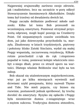 Najpewniej zrujnowałby zarówno swoje zdrowie,
jak i małżeństwo, lecz na szczęście w porę odkrył
Stowarzyszenie Anonimowych Alkoholików. Dzięki
temu był trzeźwy od dwudziestu dwóch lat.
Peggy zaczęła delikatnie podlewać młode sad-
zonki. Kilka lat temu Bob przeszedł na
wcześniejszą emeryturę. Ponieważ otrzymał przyz-
woitą odprawę, mogli kupić posesję na Cranberry
Point. Od niepamiętnych czasów uwielbiała ten
dom, już jako dziewczynka przychodziła tu, mar-
zyła. Zbudowany w latach trzydziestych, piętrowy
i położony blisko Zatoki Sinclaira, wydał się małej
Peggy wspaniałą, zaczarowaną rezydencją. Kilkak-
rotnie przechodził z rąk do rąk i stopniowo
popadał w ruinę, ponieważ kolejni właściciele niez-
byt o niego dbali, przez co stracił sporo na war-
tości. Dlatego właśnie Beldonów stać było na ten
zakup.
Bob okazał się utalentowanym majsterkowiczem,
więc już po kilku miesiącach wywiesili nad
drzwiami szyld pensjonatu, który nazwali Thyme
and Tide. Nie mieli pojęcia, czy biznes się
rozwinie, postanowili jednak spróbować, by trochę
dorobić do emerytury. Ryzyko się opłaciło i Peggy
była niezmiernie dumna z osiągniętego wraz
z mężem sukcesu. Tradycyjna domowa atmosfera,
4/50
 