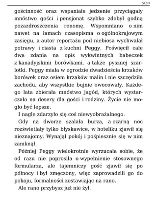 gościnność oraz wspaniałe jedzenie przyciągały
mnóstwo gości i pensjonat szybko zdobył godną
pozazdroszczenia renomę. Wspomniano o nim
nawet na łamach czasopisma o ogólnokrajowym
zasięgu, a autor reportażu pod niebiosa wychwalał
potrawy i ciasta z kuchni Peggy. Poświęcił całe
dwa zdania na opis wykwintnych babeczek
z kanadyjskimi borówkami, a także pysznej szar-
lotki. Peggy miała w ogrodzie dwadzieścia krzaków
borówek oraz osiem krzaków malin i nie szczędziła
zachodu, aby wszystkie bujnie owocowały. Każde-
go lata zbierała mnóstwo jagód, których wystar-
czało na desery dla gości i rodziny. Życie nie mo-
gło być lepsze.
I nagle zdarzyło się coś niewyobrażalnego.
Gdy na dworze szalała burza, a czarną noc
rozświetlały tylko błyskawice, w hoteliku zjawił się
nieznajomy. Wynajął pokój i pośpiesznie się w nim
zamknął.
Później Peggy wielokrotnie wyrzucała sobie, że
od razu nie poprosiła o wypełnienie stosownego
formularza, ale tajemniczy gość zjawił się po
północy i był zmęczony, więc zaprowadzili go do
pokoju, formalności zostawiając na rano.
Ale rano przybysz już nie żył.
5/50
 
