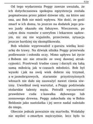 Od tego wydarzenia Peggy zawsze uważała, że
ich dotychczasowa spokojna egzystencja została
pogmatwana przez jakieś dziwne siły, na które ani
ona, ani Bob nie mieli wpływu. Nie dość, że gość
zmarł w ich domu, to jeszcze na dodatek jego pra-
wo jazdy okazało się fałszywe. Wieczorem, po
całym dniu rozmów z szeryfem i lekarzem sądow-
ym, nic się nie wyjaśniło, przeciwnie, sytuacja
jeszcze bardziej się skomplikowała.
Bob właśnie wyprowadził z garażu wielką kosi-
arkę do trawy. Na dźwięk silnika Peggy przerwała
podlewanie i osłoniła oczy. Mimo upływu lat życie
z Bobem nic nie straciło ze swej dawnej atrak-
cyjności. Przetrwali trudne czasy i darzyli się taką
samą miłością jak w czasach młodości. Bob był
wysoki i jak na swój wiek dobrze się trzymał,
a w jasnobrązowych, starannie przystrzyżonych
włosach nie dało się zauważyć nawet cienia siw-
izny. Uwielbiał swój warsztat, a Peggy podziwiała
stolarskie talenty męża. Potrafił wyczarować
prawdziwe cuda z kawałka dębowego lub
sosnowego drewna. Peggy zakochała się w Bobie
Beldonie jako nastolatka i jej serce nadal należało
do niego.
Obecnie jednak poważnie się martwiła. Wolałaby
nie myśleć o zmarłym mężczyźnie, lecz było to
6/50
 