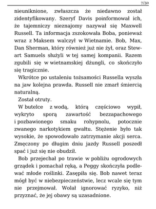 nieuniknione, zwłaszcza że niedawno został
zidentyfikowany. Szeryf Davis poinformował ich,
że tajemniczy nieznajomy nazywał się Maxwell
Russell. Ta informacja zszokowała Boba, ponieważ
wraz z Maksem walczył w Wietnamie. Bob, Max,
Dan Sherman, który również już nie żył, oraz Stew-
art Samuels służyli w tej samej kompanii. Razem
zgubili się w wietnamskiej dżungli, co skończyło
się tragicznie.
Wkrótce po ustaleniu tożsamości Russella wyszła
na jaw kolejna prawda. Russell nie zmarł śmiercią
naturalną.
Został otruty.
W butelce z wodą, którą częściowo wypił,
wykryto sporą zawartość bezzapachowego
i pozbawionego smaku rohypnolu, potocznie
zwanego narkotykiem gwałtu. Stężenie było tak
wysokie, że spowodowało zatrzymanie akcji serca.
Zmęczony po długim dniu jazdy Russell poszedł
spać i już się nie obudził.
Bob przejechał po trawie w pobliżu ogrodowych
grządek i pomachał ręką, a Peggy skończyła podle-
wać młode roślinki. Zasępiła się. Bob nawet teraz
mógł być w niebezpieczeństwie, lecz wcale się tym
nie przejmował. Wolał ignorować ryzyko, niż
przyznać, że jej obawy są uzasadnione.
7/50
 
