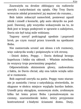 Zauważyła na drodze zbliżający się radiowóz
szeryfa i natychmiast się spięła. Oby Troy Davis
wreszcie zdołał przemówić jej mężowi do rozumu…
Bob także zobaczył samochód, ponieważ zgasił
silnik i zsiadł z kosiarki, gdy auto skręciło na pod-
jazd. Dawniej, gdy wszystko wskazywało na to, że
Bob jest w kręgu podejrzeń w sprawie o zabójstwo,
Davis nie był tutaj mile widziany.
Tęgawy szeryf podciągnął spodnie i poprawił
broń, po czym ruszył przez trawnik na spotkanie
Boba.
Nie zamierzała uronić ani słowa z ich rozmowy,
więc zakręciła wodę i pośpieszyła w ich stronę.
– Dzień dobry, Peggy. – Davis dotknął brzegu
kapelusza i lekko się ukłonił. – Właśnie mówiłem,
że wszyscy troje powinniśmy pogadać.
Odpowiedziała skinieniem głowy, zadowolona
z faktu, że Davis chciał, aby ona także wzięła udzi-
ał w rozmowie.
Bob zaprosił szeryfa na patio. Peggy rano staran-
nie je zamiotła i teraz z satysfakcją stwierdziła, że
skąpane w słońcu miejsce wygląda bardzo ładnie.
Usiedli przy okrągłym, sosnowym stole, zrobionym
kilka lat temu przez Boba i pomalowanym na
ciemny, szaroniebieski kolor, który przyjemnie
kontrastował z białymi ścianami domu. Duży,
8/50
 