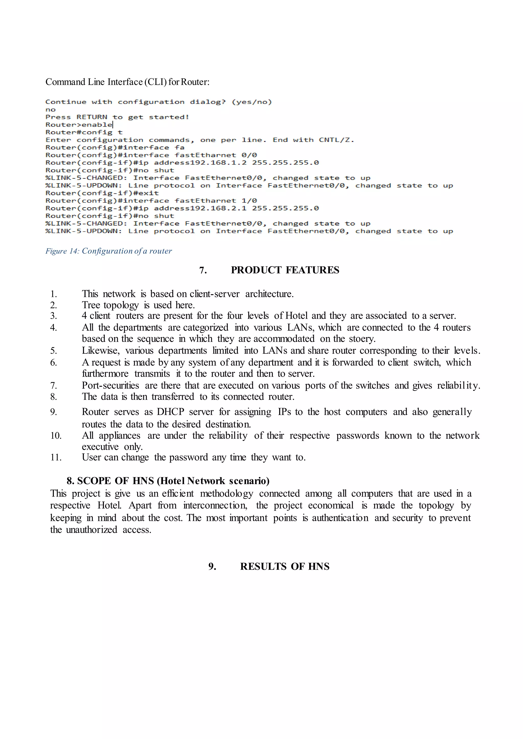 Command Line Interface (CLI)forRouter:
Figure 14: Configuration of a router
7. PRODUCT FEATURES
1. This network is based on client-server architecture.
2. Tree topology is used here.
3. 4 client routers are present for the four levels of Hotel and they are associated to a server.
4. All the departments are categorized into various LANs, which are connected to the 4 routers
based on the sequence in which they are accommodated on the stoery.
5. Likewise, various departments limited into LANs and share router corresponding to their levels.
6. A request is made by any system of any department and it is forwarded to client switch, which
furthermore transmits it to the router and then to server.
7. Port-securities are there that are executed on various ports of the switches and gives reliability.
8. The data is then transferred to its connected router.
9. Router serves as DHCP server for assigning IPs to the host computers and also generally
routes the data to the desired destination.
10. All appliances are under the reliability of their respective passwords known to the network
executive only.
11. User can change the password any time they want to.
8. SCOPE OF HNS (Hotel Network scenario)
This project is give us an efficient methodology connected among all computers that are used in a
respective Hotel. Apart from interconnection, the project economical is made the topology by
keeping in mind about the cost. The most important points is authentication and security to prevent
the unauthorized access.
9. RESULTS OF HNS
 