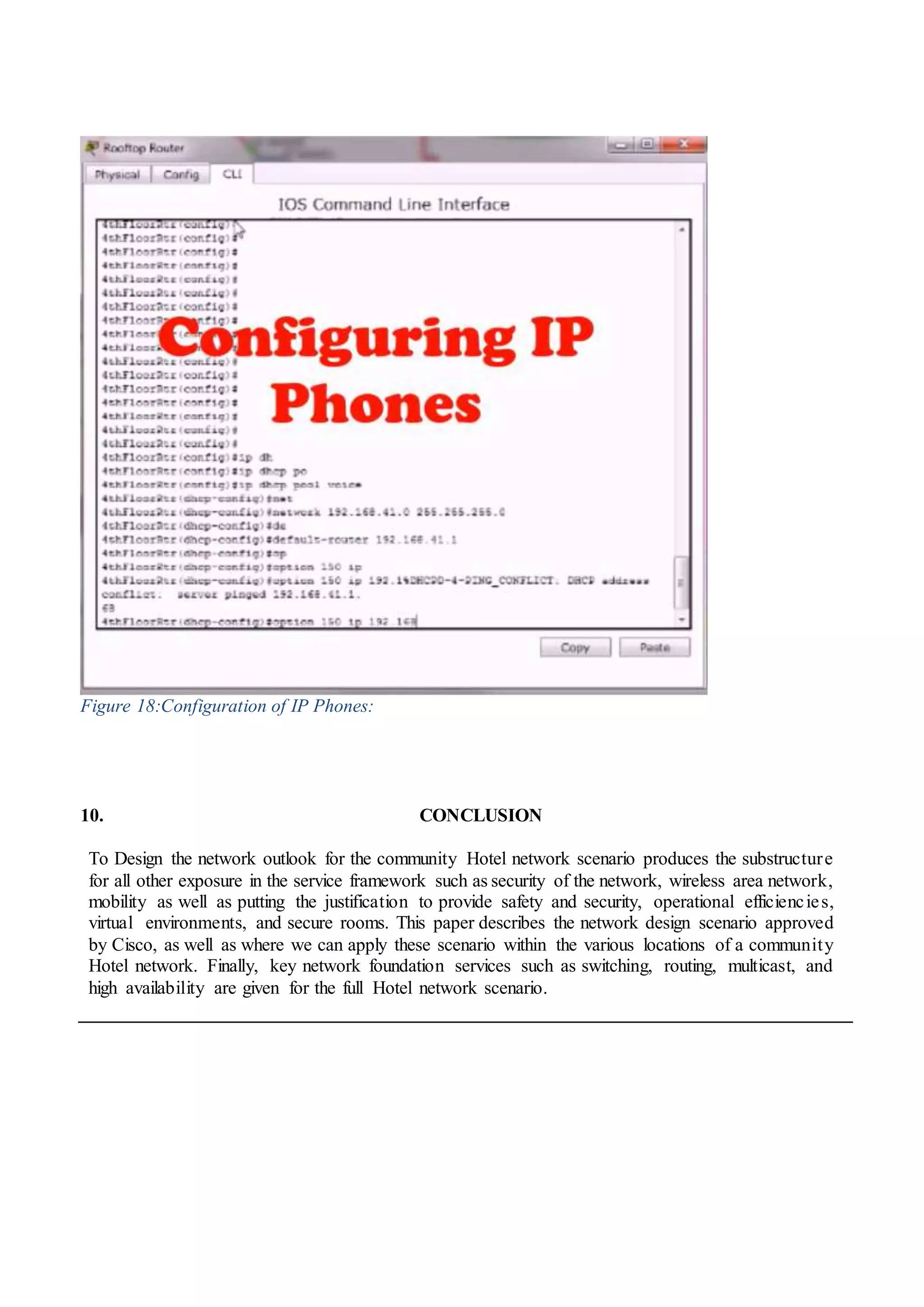 Figure 18:Configuration of IP Phones:
10. CONCLUSION
To Design the network outlook for the community Hotel network scenario produces the substructure
for all other exposure in the service framework such as security of the network, wireless area network,
mobility as well as putting the justification to provide safety and security, operational efficiencies,
virtual environments, and secure rooms. This paper describes the network design scenario approved
by Cisco, as well as where we can apply these scenario within the various locations of a community
Hotel network. Finally, key network foundation services such as switching, routing, multicast, and
high availability are given for the full Hotel network scenario.
 