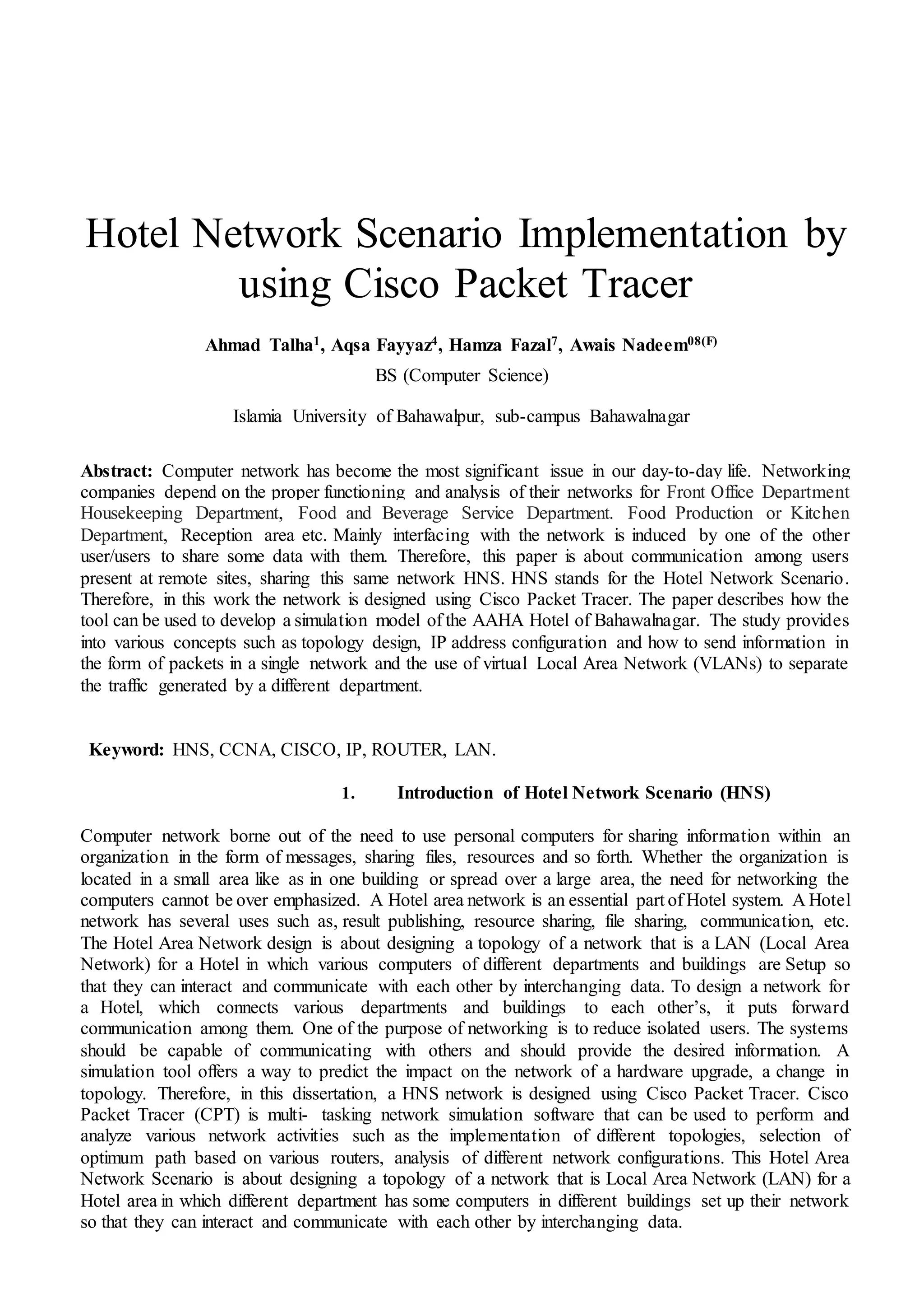 Hotel Network Scenario Implementation by
using Cisco Packet Tracer
Ahmad Talha1, Aqsa Fayyaz4, Hamza Fazal7, Awais Nadeem08(F)
BS (Computer Science)
Islamia University of Bahawalpur, sub-campus Bahawalnagar
Abstract: Computer network has become the most significant issue in our day-to-day life. Networking
companies depend on the proper functioning and analysis of their networks for Front Office Department
Housekeeping Department, Food and Beverage Service Department. Food Production or Kitchen
Department, Reception area etc. Mainly interfacing with the network is induced by one of the other
user/users to share some data with them. Therefore, this paper is about communication among users
present at remote sites, sharing this same network HNS. HNS stands for the Hotel Network Scenario.
Therefore, in this work the network is designed using Cisco Packet Tracer. The paper describes how the
tool can be used to develop a simulation model of the AAHA Hotel of Bahawalnagar. The study provides
into various concepts such as topology design, IP address configuration and how to send information in
the form of packets in a single network and the use of virtual Local Area Network (VLANs) to separate
the traffic generated by a different department.
Keyword: HNS, CCNA, CISCO, IP, ROUTER, LAN.
1. Introduction of Hotel Network Scenario (HNS)
Computer network borne out of the need to use personal computers for sharing information within an
organization in the form of messages, sharing files, resources and so forth. Whether the organization is
located in a small area like as in one building or spread over a large area, the need for networking the
computers cannot be over emphasized. A Hotel area network is an essential part of Hotel system. A Hotel
network has several uses such as, result publishing, resource sharing, file sharing, communication, etc.
The Hotel Area Network design is about designing a topology of a network that is a LAN (Local Area
Network) for a Hotel in which various computers of different departments and buildings are Setup so
that they can interact and communicate with each other by interchanging data. To design a network for
a Hotel, which connects various departments and buildings to each other’s, it puts forward
communication among them. One of the purpose of networking is to reduce isolated users. The systems
should be capable of communicating with others and should provide the desired information. A
simulation tool offers a way to predict the impact on the network of a hardware upgrade, a change in
topology. Therefore, in this dissertation, a HNS network is designed using Cisco Packet Tracer. Cisco
Packet Tracer (CPT) is multi- tasking network simulation software that can be used to perform and
analyze various network activities such as the implementation of different topologies, selection of
optimum path based on various routers, analysis of different network configurations. This Hotel Area
Network Scenario is about designing a topology of a network that is Local Area Network (LAN) for a
Hotel area in which different department has some computers in different buildings set up their network
so that they can interact and communicate with each other by interchanging data.
 