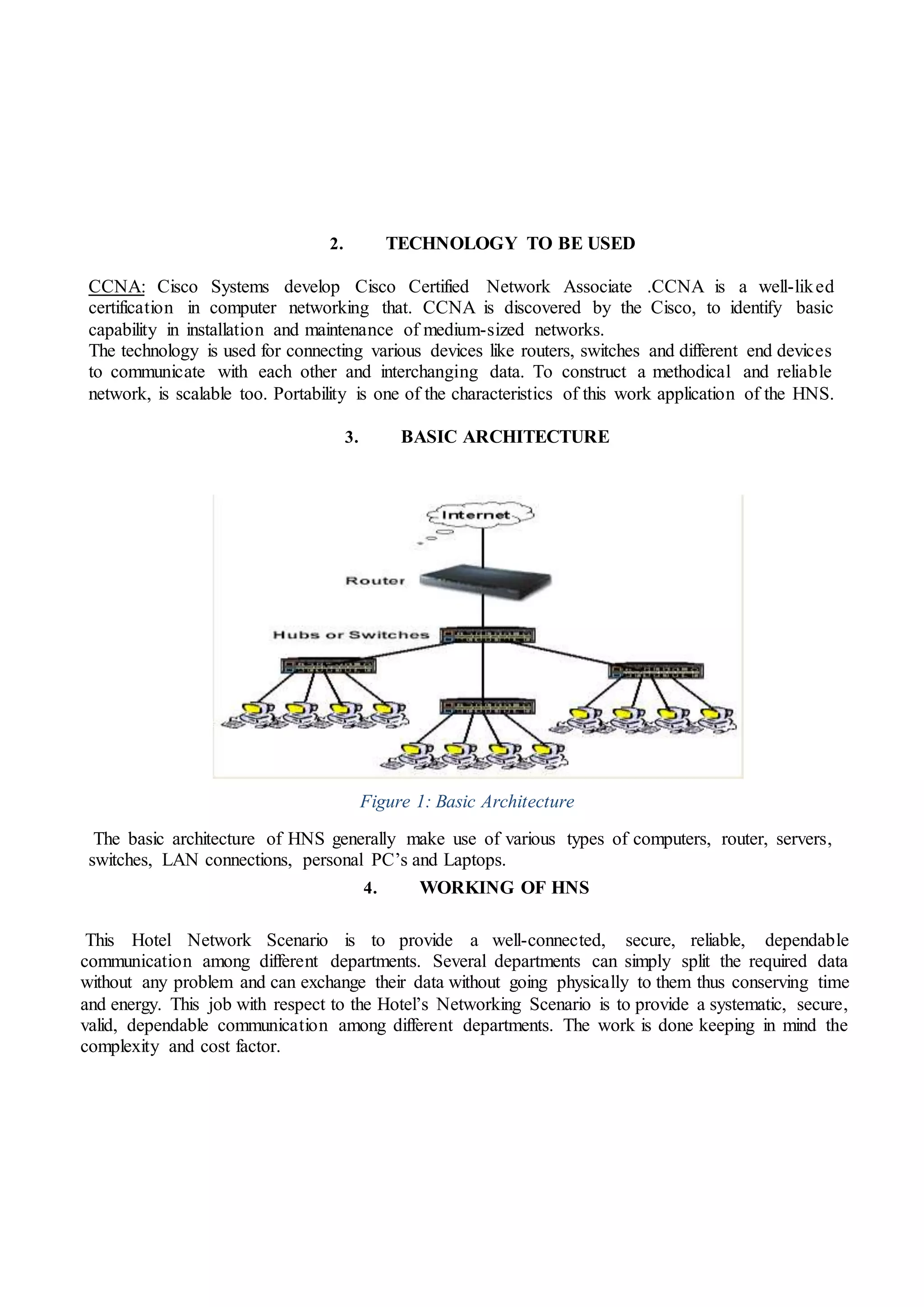 2. TECHNOLOGY TO BE USED
CCNA: Cisco Systems develop Cisco Certified Network Associate .CCNA is a well-liked
certification in computer networking that. CCNA is discovered by the Cisco, to identify basic
capability in installation and maintenance of medium-sized networks.
The technology is used for connecting various devices like routers, switches and different end devices
to communicate with each other and interchanging data. To construct a methodical and reliable
network, is scalable too. Portability is one of the characteristics of this work application of the HNS.
3. BASIC ARCHITECTURE
Figure 1: Basic Architecture
The basic architecture of HNS generally make use of various types of computers, router, servers,
switches, LAN connections, personal PC’s and Laptops.
4. WORKING OF HNS
This Hotel Network Scenario is to provide a well-connected, secure, reliable, dependable
communication among different departments. Several departments can simply split the required data
without any problem and can exchange their data without going physically to them thus conserving time
and energy. This job with respect to the Hotel’s Networking Scenario is to provide a systematic, secure,
valid, dependable communication among different departments. The work is done keeping in mind the
complexity and cost factor.
 