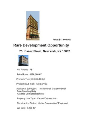 Price:$17,000,000

Rare Development Opportunity
   75 Essex Street, New York, NY 10002




 No. Rooms: 75

 Price/Room: $226,666.67

 Property Type: Hotel & Motel

 Property Sub-type: Full Service

 Additional Sub-types: Institutional/ Governmental
 Free Standing Bldg
 Assisted Living Residences

 Property Use Type: Vacant/Owner-User

 Construction Status: Under Construction/ Proposed

 Lot Size: 5,296 SF
 