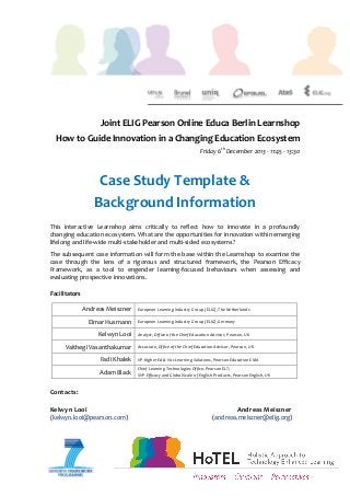  

	
  
	
  
	
  
	
  
	
  

Joint	
  ELIG	
  Pearson	
  Online	
  Educa	
  Berlin	
  Learnshop	
  	
  
How	
  to	
  Guide	
  Innovation	
  in	
  a	
  Changing	
  Education	
  Ecosystem	
  
Friday	
  6th	
  December	
  2013	
  -­‐	
  11:45	
  -­‐	
  13:30	
  
	
  

Case	
  Study	
  Template	
  &	
  	
  
Background	
  Information	
  
	
  
This	
   interactive	
   Learnshop	
   aims	
   critically	
   to	
   reflect	
   how	
   to	
   innovate	
   in	
   a	
   profoundly	
  
changing	
   education	
   ecosystem.	
   What	
   are	
   the	
   opportunities	
   for	
   innovation	
   within	
   emerging	
  
lifelong	
  and	
  life-­‐wide	
  multi-­‐stakeholder	
  and	
  multi-­‐sided	
  ecosystems?	
  
The	
  subsequent	
  case	
  information	
  will	
  form	
  the	
  base	
  within	
  the	
  Learnshop	
  to	
  examine	
  the	
  
case	
   through	
   the	
   lens	
   of	
   a	
   rigorous	
   and	
   structured	
   framework,	
   the	
   Pearson	
   Efficacy	
  
Framework,	
   as	
   a	
   tool	
   to	
   engender	
   learning-­‐focused	
   behaviours	
   when	
   assessing	
   and	
  
evaluating	
  prospective	
  innovations.	
  
	
  
Facilitators	
  	
  
Andreas	
  Meiszner	
  

European	
  Learning	
  Industry	
  Group	
  (ELIG),	
  The	
  Netherlands	
  

Elmar	
  Husmann	
  

European	
  Learning	
  Industry	
  Group	
  (ELIG),	
  Germany	
  

Kelwyn	
  Looi	
  

Analyst,	
  Office	
  of	
  the	
  Chief	
  Education	
  Advisor,	
  Pearson,	
  UK	
  

Vaithegi	
  Vasanthakumar	
  

Associate,	
  Office	
  of	
  the	
  Chief	
  Education	
  Advisor,	
  Pearson,	
  UK	
  

Fadi	
  Khalek	
  
Adam	
  Black	
  

	
  
Contacts:	
  
	
  
Kelwyn	
  Looi	
  	
   	
  

VP-­‐Higher	
  Ed	
  &	
  Voc	
  Learning	
  Solutions,	
  Pearson	
  Education	
  EMA	
  
Chief	
  Learning	
  Technologies	
  Office,	
  Pearson	
  ELT;	
  
SVP	
  Efficacy	
  and	
  Global	
  Scale	
  of	
  English	
  Products,	
  Pearson	
  English,	
  UK	
  

	
  

	
  

(kelwyn.looi@pearson.com)	
  	
   	
  
	
  

	
  

	
  
	
  

	
  
	
  

	
  

	
  

Andreas	
  Meiszner	
  

	
  	
  	
  	
  	
  	
  	
  	
  	
  	
  	
  	
  (andreas.meiszner@elig.org)	
  

 