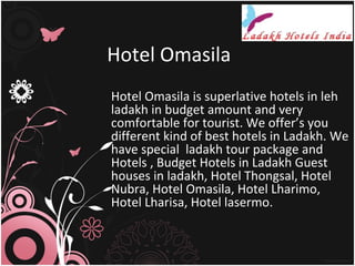 Hotel Omasila
Hotel Omasila is superlative hotels in leh
ladakh in budget amount and very
comfortable for tourist. We offer’s you
different kind of best hotels in Ladakh. We
have special ladakh tour package and
Hotels , Budget Hotels in Ladakh Guest
houses in ladakh, Hotel Thongsal, Hotel
Nubra, Hotel Omasila, Hotel Lharimo,
Hotel Lharisa, Hotel lasermo.
 