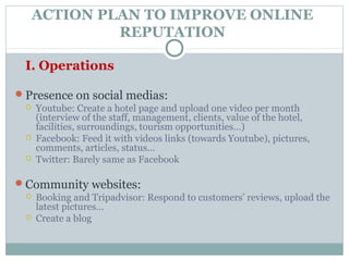ACTION PLAN TO IMPROVE ONLINE
              REPUTATION

 I. Operations

Presence on social medias:
    Youtube: Create a hotel page and upload one video per month
     (interview of the staff, management, clients, value of the hotel,
     facilities, surroundings, tourism opportunities…)
    Facebook: Feed it with videos links (towards Youtube), pictures,
     comments, articles, status…
    Twitter: Barely same as Facebook

Community websites:
    Booking and Tripadvisor: Respond to customers’ reviews, upload the
     latest pictures…
    Create a blog
 
