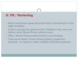 II. PR / Marketing

   Make trend setters speak about the hotel: invite them for a free
    night, breakfast
   Create a package for special events: Valentine’s day, new year,
    fashion week, Marcel Proust related events
   Offer a Marcel Proust pocket book for every booking
   Tweet good clients’ reviews (from booking, tripadvisor,
    facebook…) to improve online visibility and hotel reputation
 