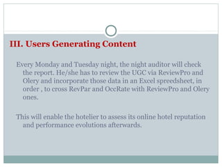 III. Users Generating Content

 Every Monday and Tuesday night, the night auditor will check
   the report. He/she has to review the UGC via ReviewPro and
   Olery and incorporate those data in an Excel spreedsheet, in
   order , to cross RevPar and OccRate with ReviewPro and Olery
   ones.

 This will enable the hotelier to assess its online hotel reputation
   and performance evolutions afterwards.
 