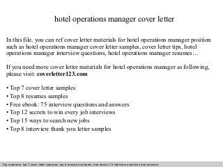 hotel operations manager cover letter 
In this file, you can ref cover letter materials for hotel operations manager position 
such as hotel operations manager cover letter samples, cover letter tips, hotel 
operations manager interview questions, hotel operations manager resumes… 
If you need more cover letter materials for hotel operations manager as following, 
please visit: coverletter123.com 
• Top 7 cover letter samples 
• Top 8 resumes samples 
• Free ebook: 75 interview questions and answers 
• Top 12 secrets to win every job interviews 
• Top 15 ways to search new jobs 
• Top 8 interview thank you letter samples 
Top materials: top 7 cover letter samples, top 8 Interview resumes samples, questions free and ebook: answers 75 – interview free download/ questions pdf and answers 
ppt file 
 