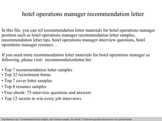 hotel operations manager recommendation letter 
In this file, you can ref recommendation letter materials for hotel operations manager 
position such as hotel operations manager recommendation letter samples, 
recommendation letter tips, hotel operations manager interview questions, hotel 
operations manager resumes… 
If you need more recommendation letter materials for hotel operations manager as 
following, please visit: recommendationletter.biz 
• Top 7 recommendation letter samples 
• Top 32 recruitment forms 
• Top 7 cover letter samples 
• Top 8 resumes samples 
• Free ebook: 75 interview questions and answers 
• Top 12 secrets to win every job interviews 
Interview questions and answers – free download/ pdf and ppt file 
Top materials: top 7 recommendation letter samples, top 8 resumes samples, free ebook: 75 interview questions and answers. Free pdf download 
 