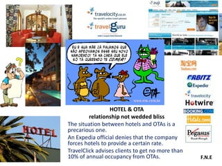 HOTEL & OTA
         relationship not wedded bliss
The situation between hotels and OTAs is a
precarious one.
An Expedia official denies that the company
forces hotels to provide a certain rate.
TravelClick advises clients to get no more than
10% of annual occupancy from OTAs.                F.N.E
 