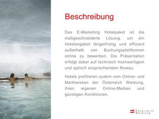 Das E-Marketing Hotelpaket ist die
maßgeschneiderte Lösung, um ein
Hotelangebot längerfristig und effizient
außerhalb von Buchungsplattformen
online zu bewerben. Die Präsentation
erfolgt dabei auf technisch hochwertigem
und optisch ansprechendem Niveau.
Hotels profitieren zudem vom Online- und
Marktwissen der Österreich Werbung,
ihren eigenen Online-Medien und
günstigen Konditionen.
Beschreibung
 