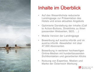 • Auf das Wesentlichste reduzierte
Landingpage zur Präsentation des
Hotels und eines aktuellen Angebots
• Optimierte Darstellung der Inhalte (Call
to Action-Buttons, Direktlinks zu Ihren
passenden Webseiten, SEO, …)
• Mobile Version der Landingpage
• Bewerbung auf austria.info/dk und im
austria.info/dk -Newsletter mit über
47.000 Abonnenten
• Bewerbung in weiteren hochwertigen
Online-Medien mit hunderttausenden
Sichtkontakten und garantierten Klicks
• Nutzung von Expertise, Medien und
Marke der Österreich Werbung
Inhalte im Überblick
 