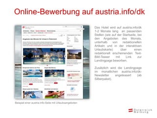 Online-Bewerbung auf austria.info/dk
Das Hotel wird auf austria.info/dk
1-2 Monate lang an passenden
Stellen (wie auf der Startseite, bei
den Angeboten des Monats,
unterhalb von redaktionellen
Artikeln und in der interaktiven
Urlaubskarte) über einen
redaktionell erscheinenden Text-
Bild-Teaser mit Link zur
Landingpage beworben.
Zusätzlich wird die Landingpage
im monatlichen austria.info/dk-
Newsletter angeteasert (ab
Silberpaket).
Beispiel einer austria.info-Seite mit Urlaubsangeboten
 