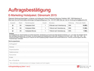 Rechnungsadresse
Auswahl Markt Teilnahmepaket Anzahl Monat(e) Währung Preis exkl. MwSt.
 DK Hotelpaket Gold 1 2 Monate nach Vereinbarung DKK 14.900,-
 DK Hotelpaket Silber 1 1 Monat nach Vereinbarung DKK 11.200,-
 DK Hotelpaket Bronze 1 1 Monat nach Vereinbarung DKK 7.500,-
Hinweise:
Die Verfügbarkeit der Teilnahmepakete ist monatlich beschränkt. Die Bewerbung auf austria.info erfolgt kalendermonatsweise, von 1. bis Letzten des jeweiligen Monats.
Beim derzeitigen Wechselkurs von 7,46 (Stand: 24.2.2015) entspricht die Gesamtsumme in DKK einem Richtpreis von ca. EUR 2.000,-. 1.500,- bzw. 1.000,- . Die
Verrechnung erfolgt in lokaler Währung zum Zeitpunkt der Rechnungslegung gültigen Kassawert des Bundesministeriums für Finanzen.(Umrechnungskurs des BMF).
Preisänderungen vorbehalten.
Auftragsbestätigung
E-Marketing Hotelpaket. Dänemark 2015
Auftraggeber*
Adresse
Ansprechpartner
Telefonnummer
Faxnummer
E-Mail
Ihre ATU/UID Nr.
* Bitte vollständigen Unternehmensnamen inkl. etwaigen Zusätzen wie GmbH angeben
Österreich Werbung Kopenhagen, im Namen und Auftrag des Vereins Österreich Werbung, Postboks 1087, 1008 København K
Bitte faxen Sie die firmenmäßig unterfertigte Auftragsbestätigung an Fax: +45 3373 0890 oder per mail an monika.grinschgl@austria.info
Auftragsbestätigung Seite 1 von 2
 
