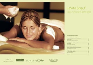 Inhaltsverzeichnis //
Unsere Wellness- und Fitnesswelten . .  .  .  .  .  .  .  .  . 4
LaVita Spa .  .  .  .  .  .  .  .  .  .  .  .  .  .  .  .  .  .  .  .  .  .  .  .  .  .  .  . 5
Allgemeine Informationen .  .  .  .  .  .  .  .  .  .  .  .  .  .  .  .  . 6
Massagen für Körper & Seele  .  .  .  .  .  .  .  .  .  .  .  .  .  .  . 8
Ayurveda .  .  .  .  .  .  .  .  .  .  .  .  .  .  .  .  .  .  .  .  .  .  .  .  .  .  .  . 16
Kosmetik und mehr ...  .  .  .  .  .  .  .  .  .  .  .  .  .  .  .  .  .  .  .  . 18
Badefreuden – Badelust  .  .  .  .  .  .  .  .  .  .  .  .  .  .  .  .  .  .  .  . 20
BERG: bio-zertifizierte Kosmetiklinie  .  .  .  .  .  .  .  .  .  . 26
Körperbehandlungen  .  .  .  .  .  .  .  .  .  .  .  .  .  .  .  .  .  .  .  . 29
Körper-Kunst-Werke  .  .  .  .  .  .  .  .  .  .  .  .  .  .  .  .  .  .  .  .  . 30
2- bis 3-Tages-Pakete .  .  .  .  .  .  .  .  .  .  .  .  .  .  .  .  .  .  .  .  . 32
Wochenpakete .  .  .  .  .  .  .  .  .  .  .  .  .  .  .  .  .  .  .  .  .  .  .  .  . 34
Saunen .  .  .  .  .  .  .  .  .  .  .  .  .  .  .  .  .  .  .  .  .  .  .  .  .  .  .  .  .  . 36
LaVita Spa //
1.300 m² Wellness- & Spa-Oase
 