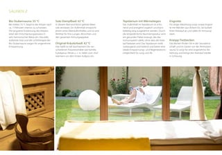 Eisgrotte
Für eisige Abkühlung sorgt unsere Eisgrot-
te mit Wänden aus dickem Eis. Sie kurbelt
Ihren Kreislauf an und stärkt Ihr Immunsy-
stem.
Kneipp-Tretbecken
Das Becken finden Sie in der Saunaland-
schaft und im Garten vor der Almhütten-
sauna. Es sorgt für eine angenehme Ab-
kühlung und bringt den Kreislauf wieder
in Schwung.
Tepidarium mit Wärmeliegen
Der Aufenthalt im Tepidarium ist scho-
nend und anregend zugleich und kann
beliebig lang ausgedehnt werden. Durch
die körperähnliche Raumtemperatur wird
ein gesundes Fieber erzeugt, das das
Immunsystem stärkt, ohne dass der Kreis-
lauf belastet wird. Das Tepidarium wirkt
vorbeugend und heilend und bietet eine
ideale Entspannungs- und Regenerations-
möglichkeit für Jung und Alt.
Sole-Dampfbad: 42 °C
In diesem Bad wird feinst gelöste Meer-
sole zerstäubt. Ein Aufenthalt entspricht
jenem eines Meeraufenthaltes und ist eine
Wohltat für Ihre Lungen, Bronchien und
den gesamten Atmungsapparat.
Original-Kräuterbadl: 42 °C
Hier heißt es tief durchatmen! Die ver-
schiedenen Kräuterextrakte wie Kamille,
Eukalyptus, Minze u. v. m. laden zum »Auf-
wärmen« vor dem ersten Aufguss ein.
Bio-Stubensauna: 55 °C
Bei milden 55 °C beginnt der Körper nach
ca. 15 Minuten intensiv zu schwitzen.
Die langsame Erwärmung des Körpers
leitet den Entschlackungsprozess in
sehr harmonischer Weise ein. Das edle,
duftende Holz und die Lichttherapie der
Bio-Stubensauna sorgen für angenehme
Entspannung.
Saunen //
 