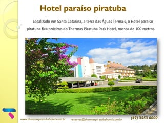 Localizado em Santa Catarina, a terra das Águas Termais, o Hotel paraíso
piratuba fica próximo do Thermas Piratuba Park Hotel, menos de 100 metros.
www.thermaspiratubahotel.com.br reservas@thermaspiratubahotel.com.br (49) 3553 0000
 