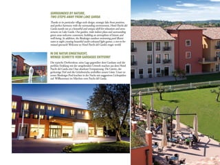 Surrounded by Nature,
two steps away from lake Garda
Thanks to its particular village-style design, strategic lake front position,
and perfect harmony with the surrounding environment, Hotel Parchi del
Garda stands out as a beautiful and unique idyll for relaxation and amu-
sement on Lake Garda. Our garden, wide indoor plaza and surrounding
green areas welcome customers, building an atmosphere of leisure and
well-being. In addition, the Biodesign outdoor swimming pool illumi-
nates at night creating beautiful multi-coloured light games, a not-to-be-
missed spectacle! Welcome to Hotel Parchi del Garda’s magic world.


In die Natur eingetaucht,
wenige Schritte vom Gardasee entfernt
Die typische Dorfstruktur, seine Lage gegenüber dem Gardasee und der
perfekte Einklang mit der umgebenden Umwelt machen aus dem Hotel
Parchi del Garda eine Oase absoluter Entspannung. Die Gärten, der
geräumige Hof und die Grünbereiche umhüllen unsere Gäste. Unser ex-
terner Biodesign-Pool leuchtet in der Nacht mit suggestiven Lichtspielen
auf. Willkommen im Märchen vom Parchi del Garda.




                                                                                15
 