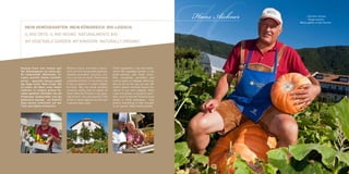 MEIN GEMÜSEGARTEN. MEIN KÖNIGREICH. BIO-LOGISCH.
   IL MIO ORTO. IL MIO REGNO. NATURALMENTE BIO.
   MY VEGETABLE GARDEN. MY KINGDOM. NATURALLY ORGANIC.




Knackig frisch und rundum gut!
Der Gemüsegarten ist meine gro-
ße Leidenschaft. Blattsalate, To-
                                     Verdura fresca, croccante e genui-
                                     na! L’orto è la mia grande passione.
                                     Insalata, pomodori, zucchine, zuc-
                                                                              Fresh vegetables, crisp and whole-
                                                                              some! My vegetable garden is my
                                                                              great passion, with salad, toma-
                                                                                                                     H
                                                                                                                     Hans Aichner        „Dumme rennen,
                                                                                                                                           Kluge warten,
                                                                                                                                    Weise gehen in den Garten.“




maten, Zucchini, Kürbis und Kohl-    che e vari tipi di cavoli. Tante bontà   toes, courgettes, pumpkins and
sorten - gesunder Genuss soweit      a perdita d’occhio. Il mio motto: bio    various types of cabbage. Delicious
das Auge reicht. Mein Credo: Bio     è vita, la natura è il nostro miglior    fare as far as the eye can see. My
ist Leben, die Natur unser bester    fornitore. Nel mio verde paradiso        motto: organic farming means life,
Lieferant. In meinem grünen Pa-      crescono rarità come le patate da        nature is our best supplier. Rare
radies gedeihen Raritäten wie die    seme della Val Pusteria e gli aspa-      crops are grown in my green para-
Pustertaler Saatkartoffel und der    ragi bianchi, una vera poesia! Tutto     dise: such as the Val Pusteria seed
butterzarte Spargel - ein Gedicht!   arriva in tavola appena raccolto per     potato or white asparagus - true
Alles kommt erntefrisch auf den      il piacere degli ospiti.                 poetry! Everything is then brought
Tisch, den Gästen schmeckt’s.                                                 to our guests’ table freshly picked.
 