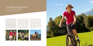 AKTIV. GESUND. FIT wie ein Turnschuh.
   ATTIVITÀ. IN SALUTE. IN FORMA.
   ACTIVITY. HEALTH. FITNESS.




Wir haben den schönsten Fit-
ness-Park vor der Haustür, die Na-
                                      Abbiamo i più bei parchi fitness
                                      a portata di mano: la natura è il
                                                                             We have the best fitness parks just
                                                                             a stone’s throw away: nature is our
                                                                                                                   D
                                                                                                                   Daniela Aichner



tur ist unsere Sport-Arena. Beim      nostro campo sportivo. Qui ci si può   sports ground. Here you can re-
Kneippen im frischen Quellwasser      rigenerare camminando nell’acqua       generate by walking in fresh spring
oder beim Mountainbiken im frei-      fresca di sorgente o pedalando su      water or cycling in the open air on
en Gelände, hier kann man sich        una mountain bike all’aria aperta.     your mountain bike. Rafting, horse
richtig auspowern. Rafting, Reiten,   Rafting, equitazione, escursionis-     riding, trekking, Nordic walking or
wandern, Nordic Walking oder Ski-     mo, nordic walking o sci. Il movi-     skiing. Movement is life! All this
fahren. Bewegung ist Leben! Alles     mento è vita! E tutto nell’incante-    with the enchanting backdrop of the
vor atemberaubenden Alpenkulis-       vole scenario delle Alpi. Già l’aria   Alps. Pure mountain air is enough
se. Schon die klare Bergluft wirkt    pura di montagna fa miracoli. Veni-    to work miracles. Come and fill up
Wunder. Hier tanken Sie auf!          te a fare un pieno di energia!         on pure energy!

                                                                                                                            „Nach einem richtig
                                                                                                                         bestandenen Abenteuer
                                                                                                                          ist man angekommen.
                                                                                                                              Bei sich selbst.“
 