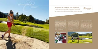 C
Christina Aichner
             „Il golf non è uno sport.
                 È una passione.“                MEIN Spiel. Mit Schwung. UND viel Gefühl.
                                                 IL MIO GIOCO. CON SLANCIO. E TANTA PASSIONE.
                                                 MY GAME. WITH ENTHUSIASM. AND GREAT PASSION.




                                                 Lust eine Runde zu spielen? Der
                                                 Golfclub Pustertal ist nur fünf Mi-
                                                 nuten entfernt. Auf samtigem Grün
                                                                                       Voglia di una partita a golf? Il golf
                                                                                       club “Pustertal” dista solo cinque
                                                                                       minuti. Godetevi un drive perfetto
                                                                                                                                  Are you in the mood for a golf game?
                                                                                                                                  The “Pustertal” golf club is only five
                                                                                                                                  minutes away. Enjoy a perfect drive
                                                 genießen Sie den perfekten Drive.     sul verde vellutato dei prati. Nella       on the velvety green lawns. In our ex-
                                                 In unserer Hotelfamilie sind alle     grande famiglia del nostro hotel           tended hotel-family, we are all great
                                                 golfbegeistert: Chefkoch Rudi hat     siamo tutti amanti del golf: lo chef       golf lovers: Rudi, our chef, has the
                                                 das niedrigste Handicap. Golf-Cart,   Rudi ha l’handicap più basso. Prov-        lowest handicap. I will take care of
                                                 Schläger und Bälle organisiere        vedo a tutto io: il carrello da golf, le   everything: the golf trolley, the golf
                     GC Pustertal 800m,          ich für Sie. Bereit zum Abschlag?     mazze e le palline. Pronti per il pri-     clubs and the balls. Are you ready for
                     9 Holes, Par 68, Altitude   Dann wünsche ich schönes Spiel.       mo colpo? Allora, buona partita e al       your first shot? Then, enjoy your game
                     1000 m, Driving Range,      Danach treffen wir uns auf einen      termine troviamoci per un birdie …         and when you are finished, we will
                     Putting-Pitching Green,     Birdie ... an der Hotelbar.           al bar dell’hotel.                         meet for a birdie … at the hotel bar.
                     Bunker, Golfschool PGA
                     Professionals

                     GC Alta Badia 30 km
                     GC Kastelruth 60 km
                     Dolomitengolf Lienz 80 km
 