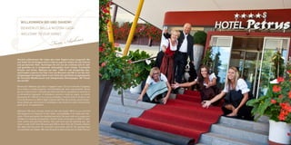 A  Willkommen bei uns daheim!
   BENVENUTI NELLA NOSTRA CASA!
   WELCOME TO OUR HOME!

                                   Fam . Aichner
Herzlich willkommen! Wir haben den roten Teppich schon ausgerollt. Bei
uns finden Sie die Eleganz eines 4-Sterne superior Hotels mit viel Charme
und persönlicher Note. Verbringen Sie mit uns die schönste Zeit im Jahr
und genießen sie in entspannter Atmosphäre Ihren Urlaub. Traumhafte
Zimmer und Suiten, Wellness auf über 1.000 m² und einzigartige Gau-
menfreuden erwarten Sie! Nur 3 km von Bruneck und 500 m von den Auf-
stiegsanlagen Kronplatz bietet unser Hotel den perfekten Ausgangspunkt
für herrliche Wandertouren und unbegrenztes Skivergnügen. Wir freuen
aus auf Sie!

Benvenuti! Abbiamo già steso il tappeto rosso. Da noi troverete l’eleganza
di un hotel a 4 stelle Superior, inconfondibile per stile e personalità. Venite
da noi a trascorrere il periodo più bello dell’anno e gustatevi la vacanza in
un’atmosfera rilassante. Vi attendono camere e suite da sogno, un centro
benessere di 1.000 m² e una cucina prelibata. Il nostro hotel è situato a soli
3 km da Brunico e a 500 m dagli impianti del Plan de Corones, punto di par-
tenza ideale per escursioni in montagna e per divertirsi sulle innumerevoli
piste da sci. Vi aspettiamo!

Welcome! We have already rolled out the red carpet. With us, you will find
the elegance of a Superior 4-star hotel, unmistakable in its style and char-
acter. Come and spend the loveliest period of the year with us to enjoy your
holiday in a relaxing atmosphere. Dream rooms and suites, a 1000 m² well-
ness centre and gourmet dishes; this and more will be awaiting you. Our
hotel is only 3 Km from Brunico and 500 m from Plan de Corones Station,
the ideal starting point for mountain excursions and for fun-packed days
on countless ski slopes. We look forward to welcoming you to Hotel Petrus!
 