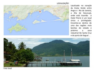 LOCALIZAÇÃO
Localizado no coração
da Costa Verde entre
Angra e Rio de Janeiro,
a ilha de Itacuruçá,
onde está inserido o
Hotel Pierre é um local
único e privilegiado.
Encontra-se dentro de
uma das regiões mais
bonitas do estado e
próximo a zona
industrial De Santa Cruz
e do porto de Itaguaí .
Foto local
 