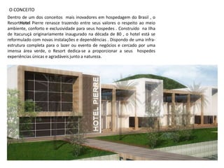 O CONCEITO
Dentro de um dos conceitos mais inovadores em hospedagem do Brasil , o
ResortHotel Pierre renasce trazendo entre seus valores o respeito ao meio
ambiente, conforto e exclusividade para seus hospedes . Construído na Ilha
de Itacuruçá originariamente inaugurado na década de 80 , o hotel está se
reformulado com novas instalações e dependências . Dispondo de uma infra-
estrutura completa para o lazer ou evento de negócios e cercado por uma
imensa área verde, o Resort dedica-se a proporcionar a seus hospedes
experiências únicas e agradáveis junto a natureza.
 