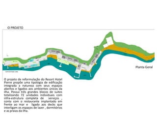 O PROJETO
O projeto de reformulação do Resort Hotel
Pierre propõe uma tipologia de edificação
integrada a natureza com seus espaços
abertos e ligados aos ambientes únicos da
ilha. Possui três grandes blocos de suites
totalizando 72 unidades individuais com
infra-estrutura completa de serviços ,
conta com o restaurante implantado em
frente ao mar e ligado aos decks que
interligam os espaços de lazer , dormitórios
e as praias da ilha.
Planta Geral
 