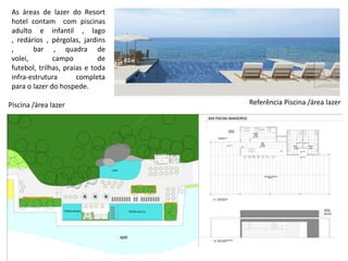 Referência Piscina /área lazerPiscina /área lazer
As áreas de lazer do Resort
hotel contam com piscinas
adulto e infantil , lago
, redários , pérgolas, jardins
, bar , quadra de
volei, campo de
futebol, trilhas, praias e toda
infra-estrutura completa
para o lazer do hospede.
 