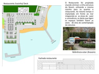 Restaurante /cozinha/ Deck
Referência estar /braseiro
Fachada restaurante
O Restaurante foi projetado
visando otimizar a infra-estrutura
do Resort, utilizando a mesma
cozinha para os quartos e
restaurante. Ao mesmo tempo é
implantado em frente ao mar
integrando-se as áreas de Lazer
e convivência, os decks que ligam
os espaços também fazem as
vezes de área de contemplação
da natureza.
 