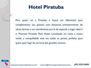 Hotel Piratuba
Para quem vai a Piratuba e busca um diferencial para
complementar seu passeio com descanso, entretenimento de

várias formas e um atendimento pra lá de especial, o lugar ideal é
o Thermas Piratuba Park Hotel. Localizado em meio a muito
verde, a tranquilidade está em todas as partes, perfeito para

quem quer fugir da correria dos grandes centros.

www.thermaspiratubahotel.com.br

reservas@thermaspiratubahotel.com.br

(49) 3553 0000

 