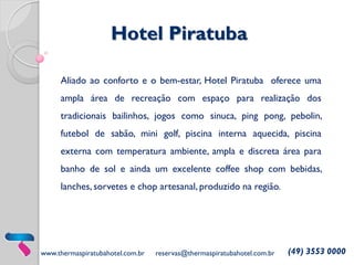 Hotel Piratuba
Aliado ao conforto e o bem-estar, Hotel Piratuba oferece uma
ampla área de recreação com espaço para realização dos

tradicionais bailinhos, jogos como sinuca, ping pong, pebolin,
futebol de sabão, mini golf, piscina interna aquecida, piscina
externa com temperatura ambiente, ampla e discreta área para

banho de sol e ainda um excelente coffee shop com bebidas,
lanches, sorvetes e chop artesanal, produzido na região.

www.thermaspiratubahotel.com.br

reservas@thermaspiratubahotel.com.br

(49) 3553 0000

 