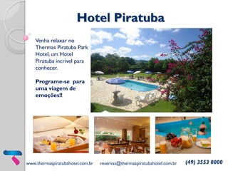 Hotel Piratuba
Venha relaxar no
Thermas Piratuba Park
Hotel, um Hotel
Piratuba incrível para
conhecer.

Programe-se para
uma viagem de
emoções!!

www.thermaspiratubahotel.com.br

reservas@thermaspiratubahotel.com.br

(49) 3553 0000

 